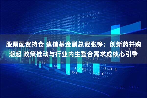 股票配资持仓 建信基金副总裁张铮：创新药并购潮起 政策推动与行业内生整合需求成核心引擎