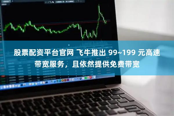 股票配资平台官网 飞牛推出 99~199 元高速带宽服务，且依然提供免费带宽