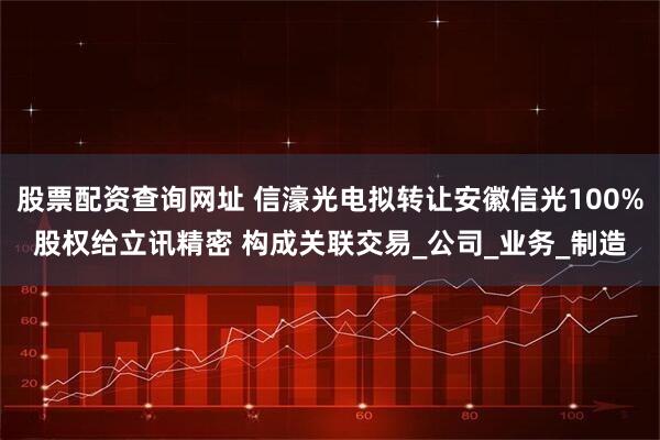 股票配资查询网址 信濠光电拟转让安徽信光100%股权给立讯精密 构成关联交易_公司_业务_制造