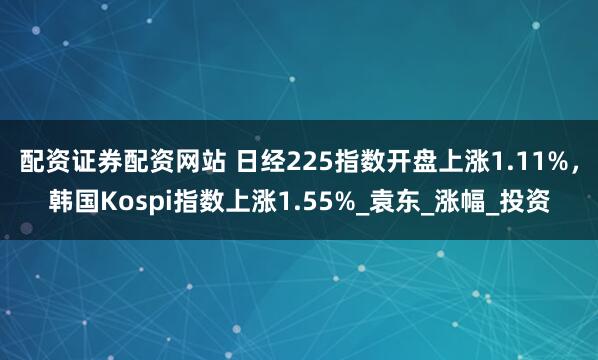 配资证券配资网站 日经225指数开盘上涨1.11%，韩国Kospi指数上涨1.55%_袁东_涨幅_投资