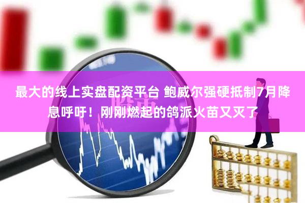 最大的线上实盘配资平台 鲍威尔强硬抵制7月降息呼吁！刚刚燃起的鸽派火苗又灭了