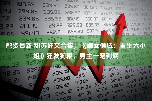 配资最新 甜苏好文合集，《嫡女倾城：重生六小姐》狂发狗粮，男主一宠到底
