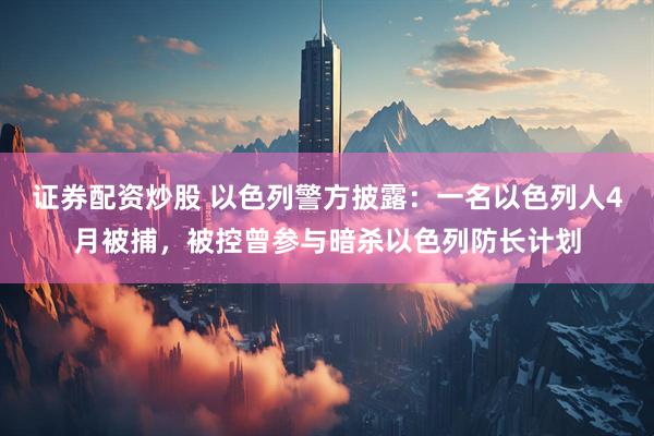 证券配资炒股 以色列警方披露：一名以色列人4月被捕，被控曾参与暗杀以色列防长计划
