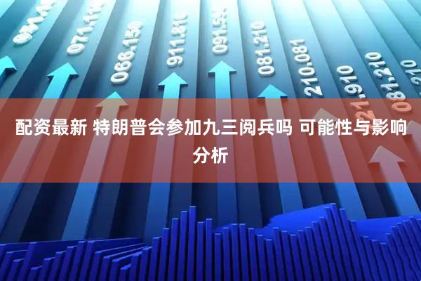 配资最新 特朗普会参加九三阅兵吗 可能性与影响分析