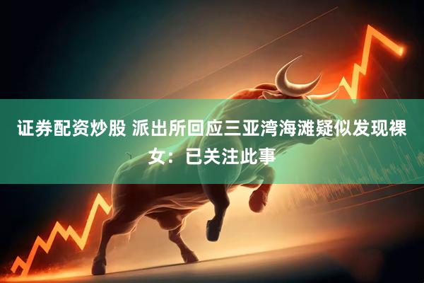 证券配资炒股 派出所回应三亚湾海滩疑似发现裸女：已关注此事