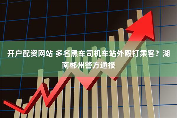 开户配资网站 多名黑车司机车站外殴打乘客？湖南郴州警方通报
