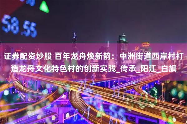 证券配资炒股 百年龙舟焕新韵：中洲街道西岸村打造龙舟文化特色村的创新实践_传承_阳江_白旗