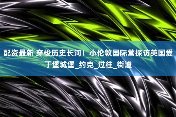 配资最新 穿梭历史长河！小伦敦国际营探访英国爱丁堡城堡_约克_过往_街道