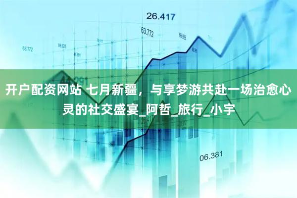 开户配资网站 七月新疆，与享梦游共赴一场治愈心灵的社交盛宴_阿哲_旅行_小宇
