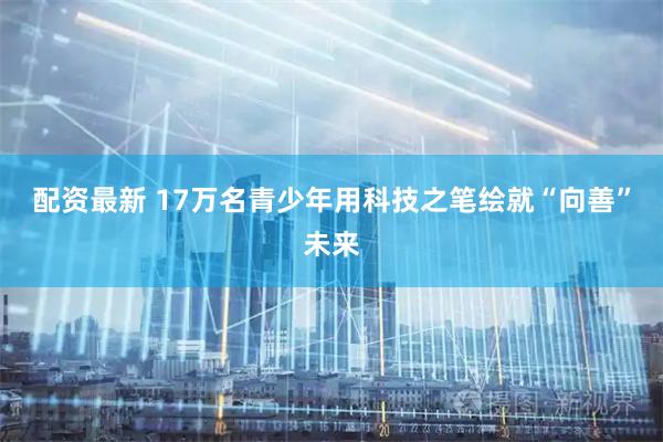 配资最新 17万名青少年用科技之笔绘就“向善”未来