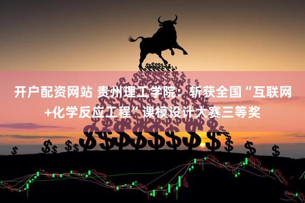 开户配资网站 贵州理工学院：斩获全国“互联网+化学反应工程”课模设计大赛三等奖