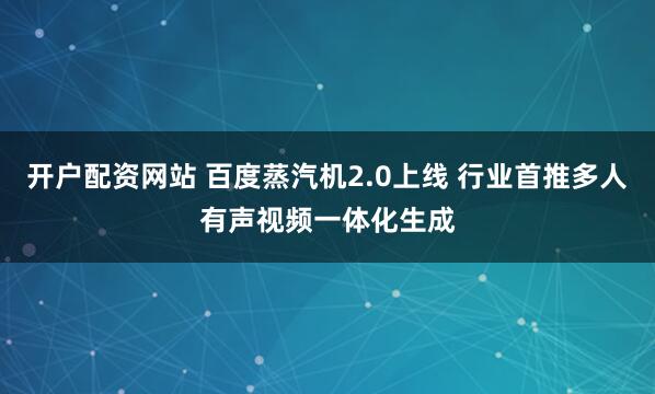 开户配资网站 百度蒸汽机2.0上线 行业首推多人有声视频一体化生成
