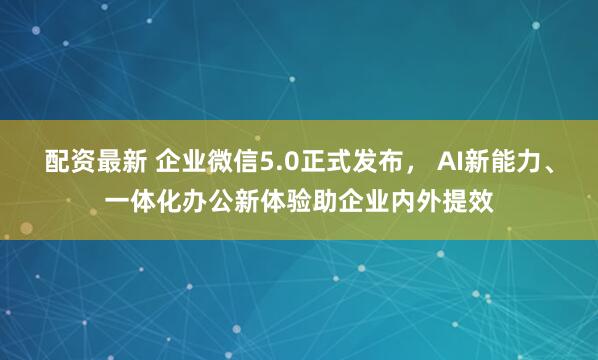 配资最新 企业微信5.0正式发布， AI新能力、一体化办公新体验助企业内外提效