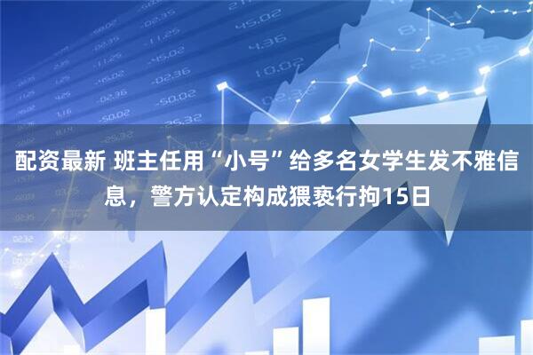 配资最新 班主任用“小号”给多名女学生发不雅信息，警方认定构成猥亵行拘15日